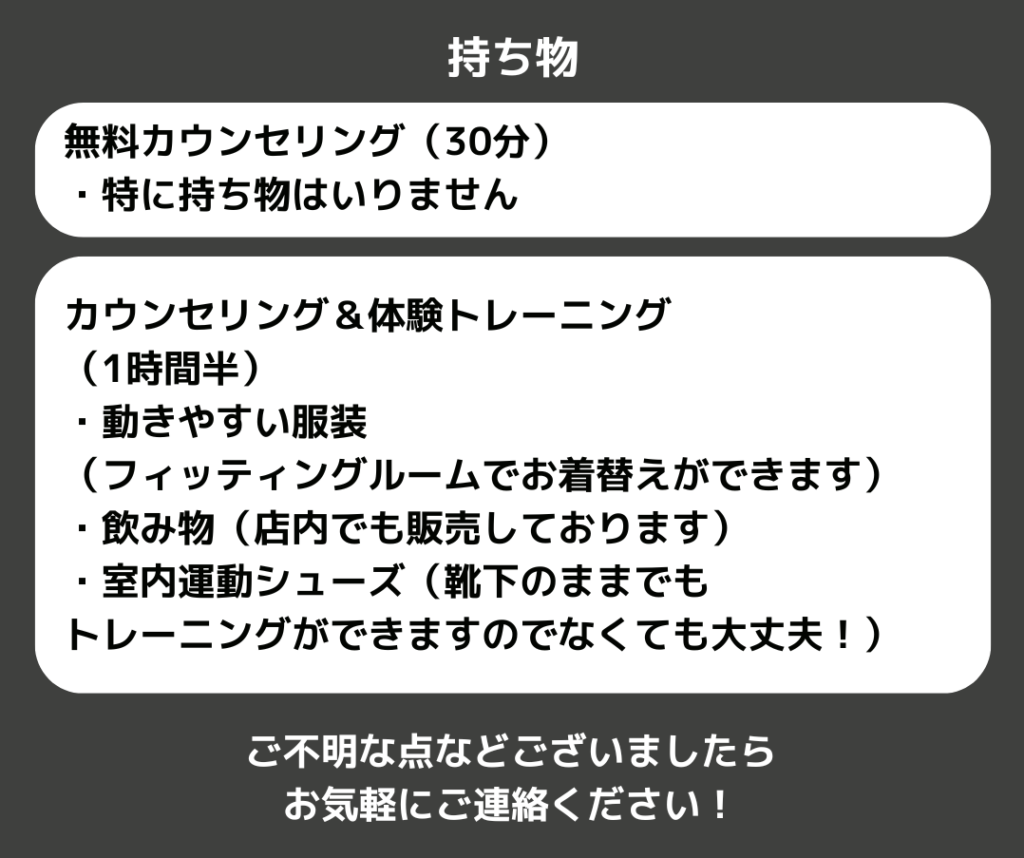 持ち物
無料カウンセリング（30分）
・特に持ち物はいりません

カウンセリング＆体験トレーニング
（1時間半）
・動きやすい服装
（フィッティングルームでお着替えができます）
・飲み物（店内でも販売しております）
・室内運動シューズ（靴下のままでも
トレーニングができますのでなくても大丈夫！）

ご不明な点などございましたら
お気軽にご連絡ください！

札幌市西区発寒ダイエット＆姿勢矯正パーソナルジム　キースタイルフィットネス